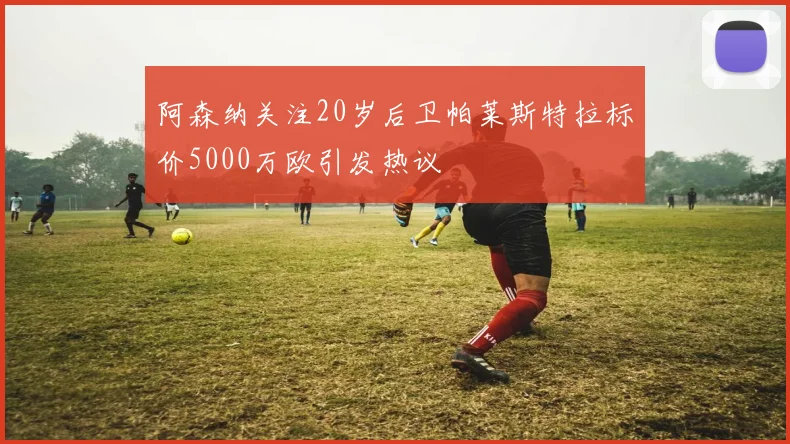 阿森纳关注20岁后卫帕莱斯特拉标价5000万欧引发热议