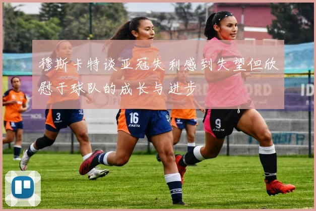 穆斯卡特谈亚冠失利感到失望但欣慰于球队的成长与进步