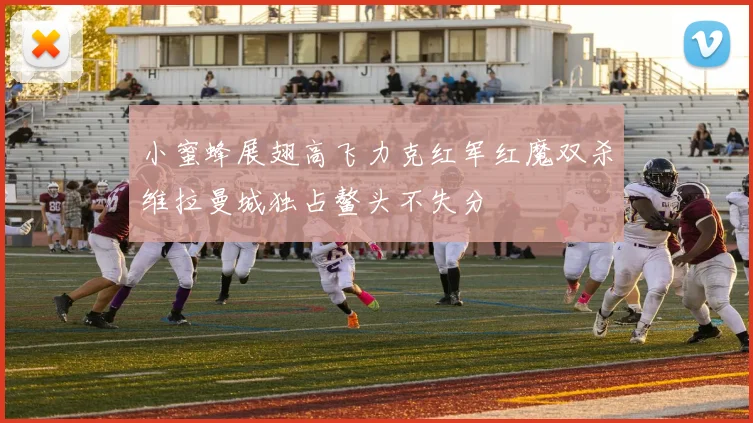 小蜜蜂展翅高飞力克红军红魔双杀维拉曼城独占鳌头不失分