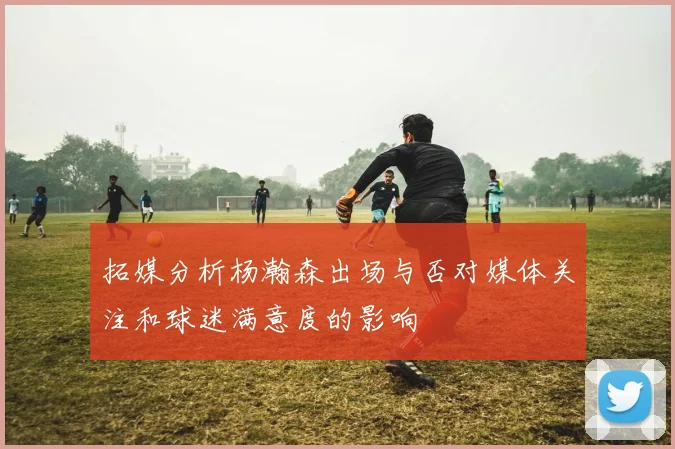 拓媒分析杨瀚森出场与否对媒体关注和球迷满意度的影响