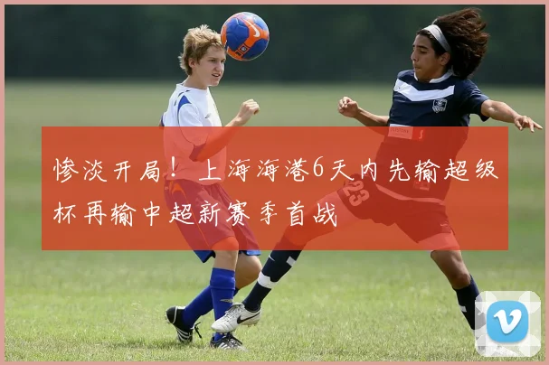 惨淡开局！上海海港6天内先输超级杯再输中超新赛季首战