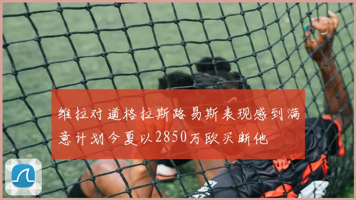 维拉对道格拉斯路易斯表现感到满意计划今夏以2850万欧买断他