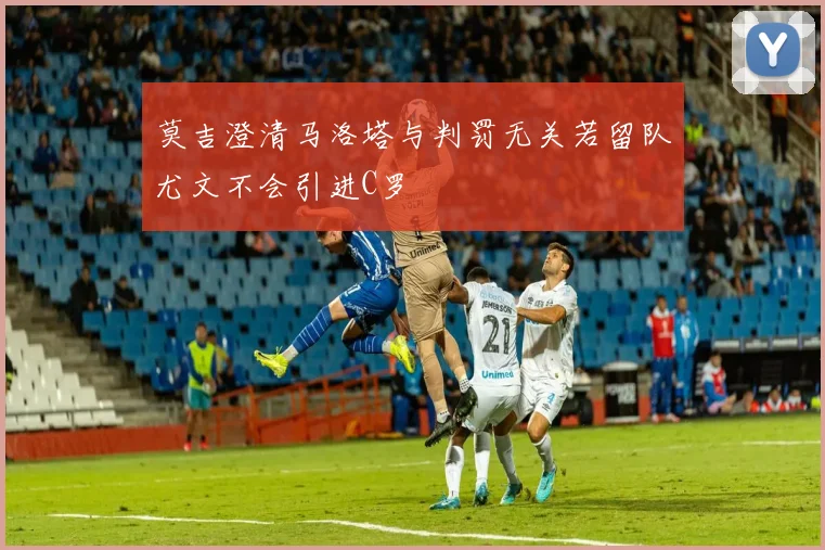 莫吉澄清马洛塔与判罚无关若留队尤文不会引进C罗
