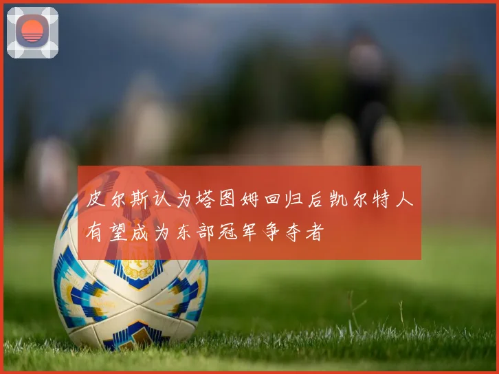 皮尔斯认为塔图姆回归后凯尔特人有望成为东部冠军争夺者