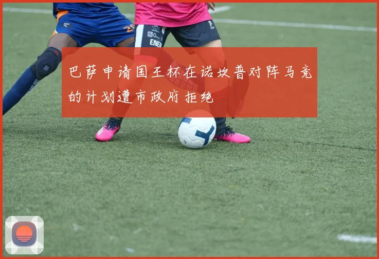 巴萨申请国王杯在诺坎普对阵马竞的计划遭市政府拒绝