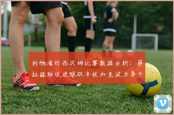 利物浦对西汉姆比赛数据分析：萨拉赫助攻进球双丰收加克波力争个人职业生涯50球