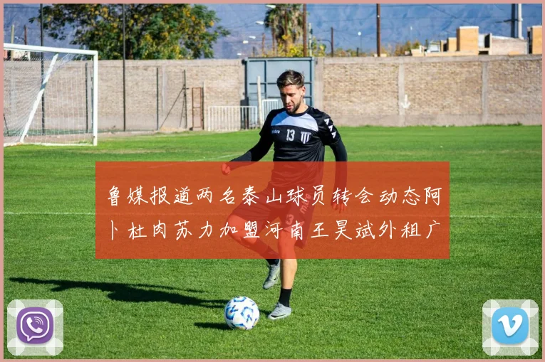 鲁媒报道两名泰山球员转会动态阿卜杜肉苏力加盟河南王昊斌外租广州豹