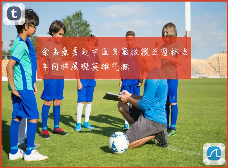 余嘉豪勇赴中国男篮救援王哲林当年同样展现英雄气概