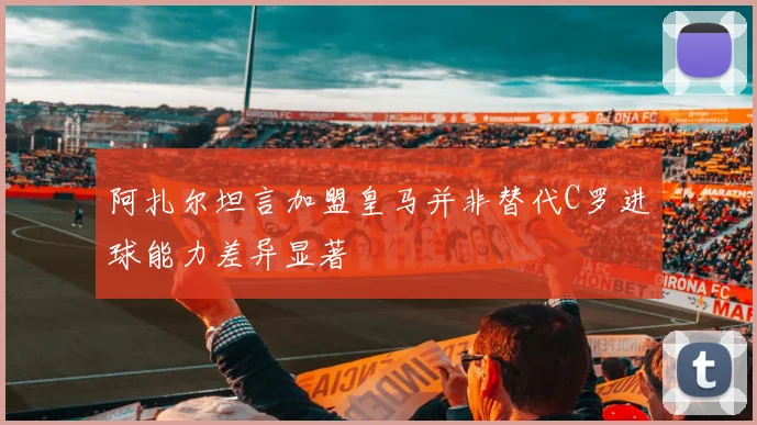 阿扎尔坦言加盟皇马并非替代C罗进球能力差异显著