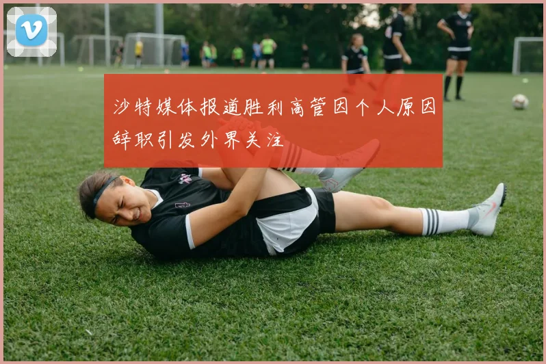 沙特媒体报道胜利高管因个人原因辞职引发外界关注