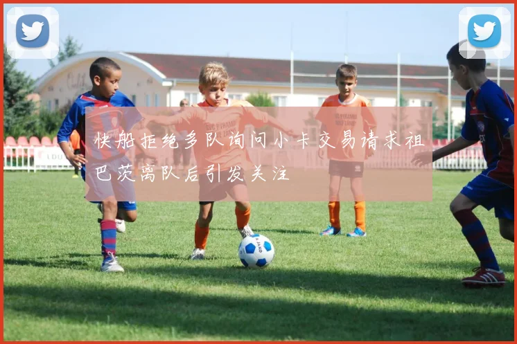 快船拒绝多队询问小卡交易请求祖巴茨离队后引发关注