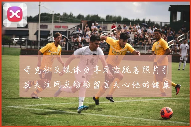 奇克社交媒体分享牙齿脱落照片引发关注网友纷纷留言关心他的健康状况