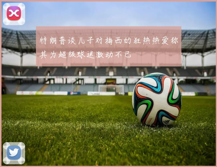 特朗普谈儿子对梅西的狂热热爱称其为超级球迷激动不已
