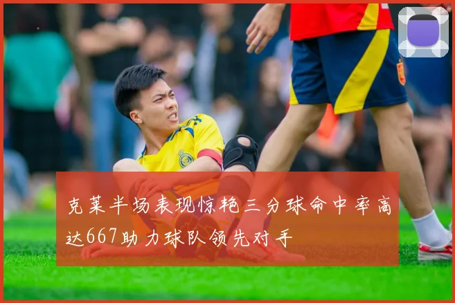克莱半场表现惊艳三分球命中率高达667助力球队领先对手