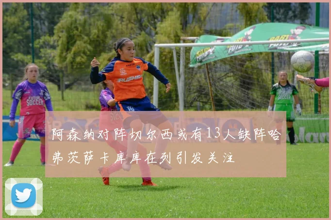 阿森纳对阵切尔西或有13人缺阵哈弗茨萨卡库库在列引发关注