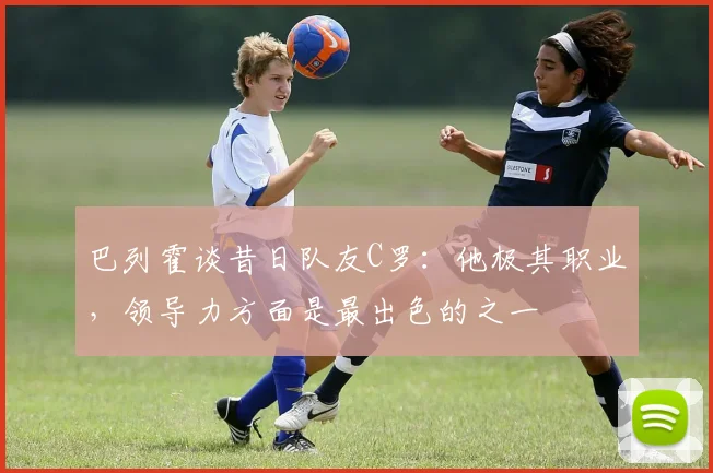 巴列霍谈昔日队友C罗：他极其职业，领导力方面是最出色的之一