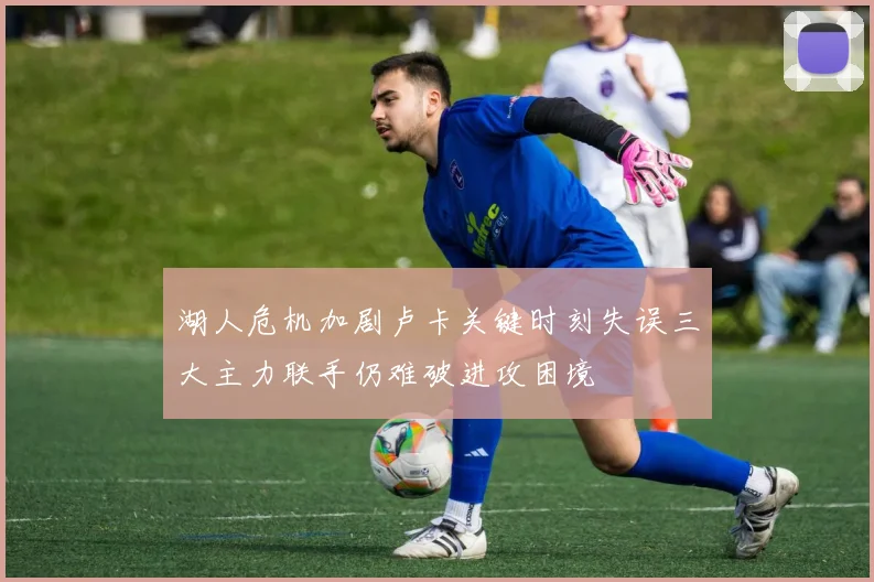 湖人危机加剧卢卡关键时刻失误三大主力联手仍难破进攻困境