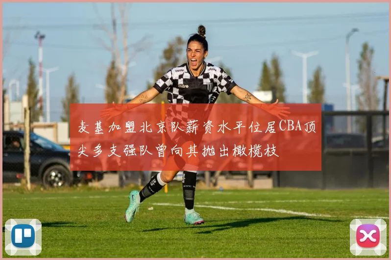 麦基加盟北京队薪资水平位居CBA顶尖多支强队曾向其抛出橄榄枝