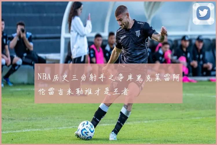 NBA历史三分射手之争库里克莱雷阿伦雷吉米勒谁才是王者